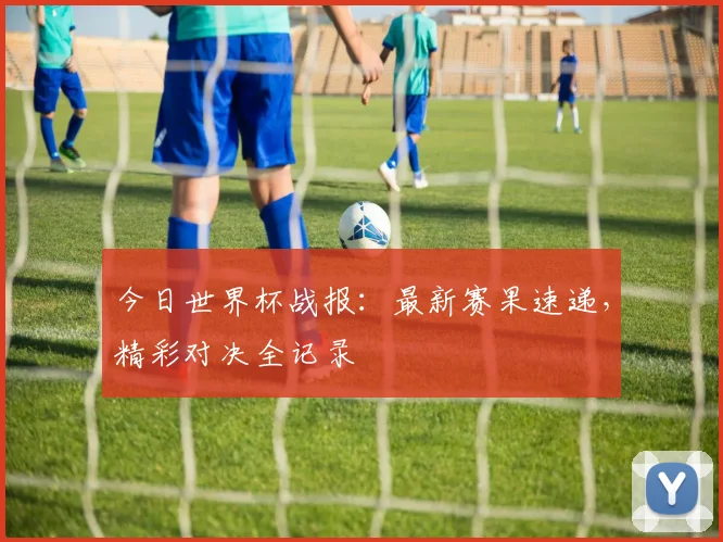 今日世界杯战报：最新赛果速递，精彩对决全记录