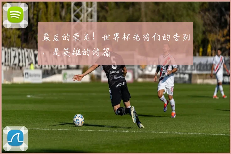 最后的荣光!世界杯老将们的告别,是英雄的诗篇