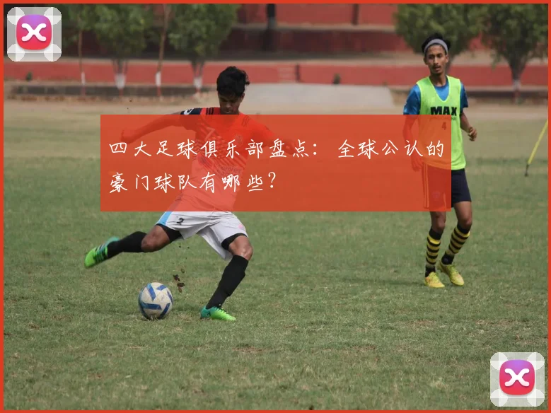 四大足球俱乐部盘点:全球公认的豪门球队有哪些?