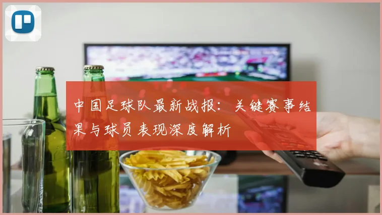 中国足球队最新战报:关键赛事结果与球员表现深度解析